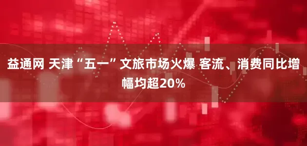 益通网 天津“五一”文旅市场火爆 客流、消费同比增幅均超20%
