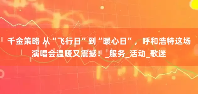 千金策略 从“飞行日”到“暖心日”，呼和浩特这场演唱会温暖又震撼！_服务_活动_歌迷