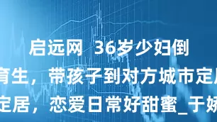 启远网  36岁少妇倒追19岁体育生，带孩子到对方城市定居，恋爱日常好甜蜜_于娇_小林_朋友