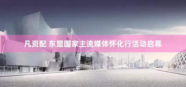 凡资配 东盟国家主流媒体怀化行活动启幕