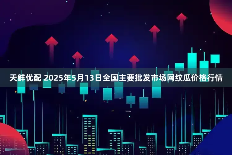 天鲜优配 2025年5月13日全国主要批发市场网纹瓜价格行情
