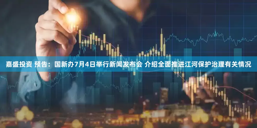 嘉盛投资 预告：国新办7月4日举行新闻发布会 介绍全面推进江河保护治理有关情况
