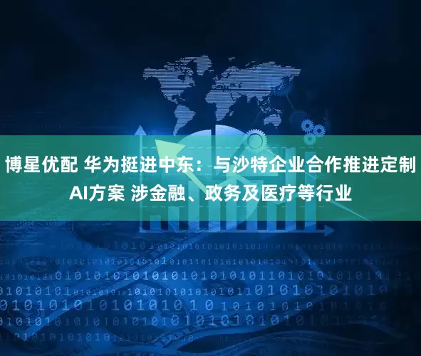 博星优配 华为挺进中东：与沙特企业合作推进定制AI方案 涉金融、政务及医疗等行业