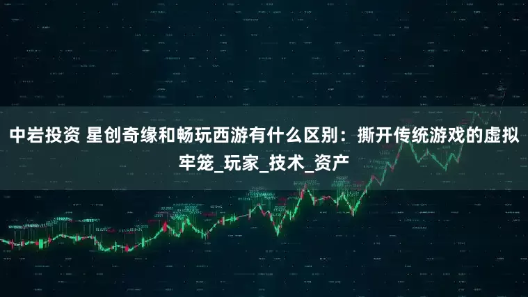 中岩投资 星创奇缘和畅玩西游有什么区别：撕开传统游戏的虚拟牢笼_玩家_技术_资产