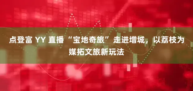 点登富 YY 直播 “宝地奇旅” 走进增城，以荔枝为媒拓文旅新玩法