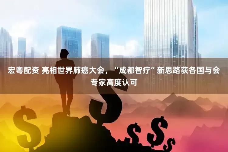 宏粤配资 亮相世界肺癌大会，“成都智疗”新思路获各国与会专家高度认可