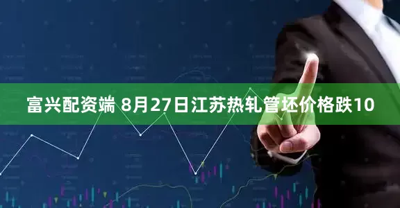富兴配资端 8月27日江苏热轧管坯价格跌10