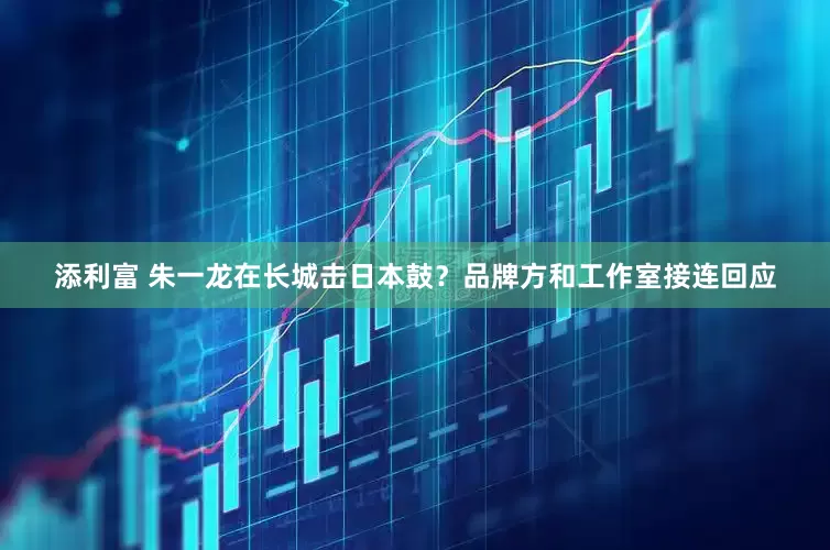 添利富 朱一龙在长城击日本鼓？品牌方和工作室接连回应