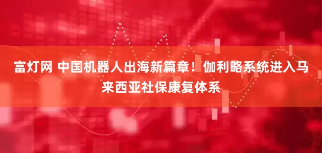 富灯网 中国机器人出海新篇章！伽利略系统进入马来西亚社保康复体系