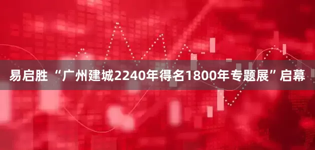 易启胜 “广州建城2240年得名1800年专题展”启幕